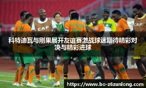 科特迪瓦与刚果展开友谊赛激战球迷期待精彩对决与精彩进球