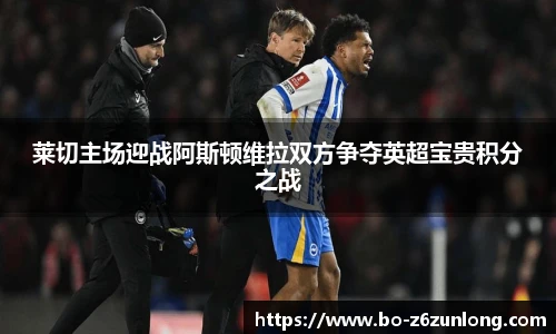 莱切主场迎战阿斯顿维拉双方争夺英超宝贵积分之战
