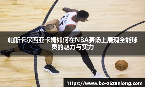 帕斯卡尔西亚卡姆如何在NBA赛场上展现全能球员的魅力与实力