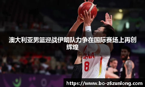 澳大利亚男篮迎战伊朗队力争在国际赛场上再创辉煌